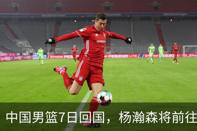 中国男篮7日回国，杨瀚森将前往美国参加夏季联赛