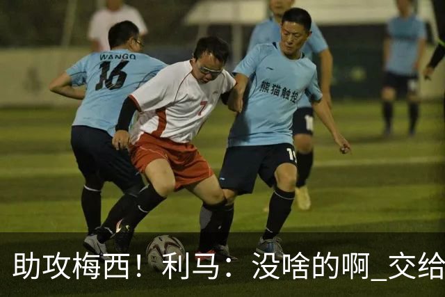 助攻梅西！利马：没啥的啊 交给梅西就行了；这场让我想起对荷兰