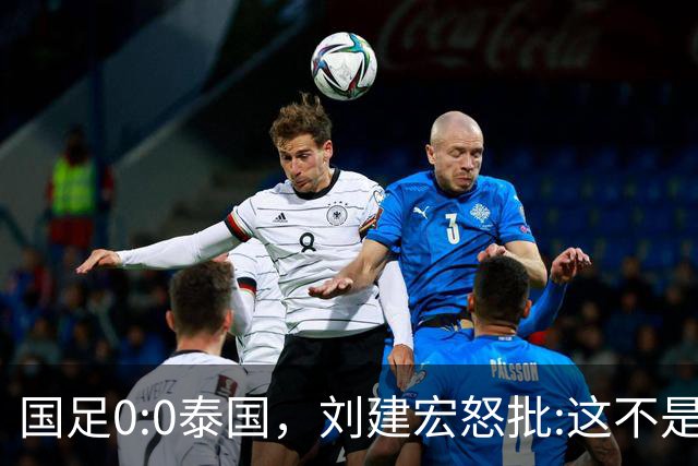 国足0:0泰国，刘建宏怒批:这不是友谊赛，是“比烂”大赛