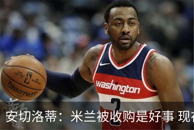安切洛蒂：米兰被收购是好事 现在不谈回米兰可能