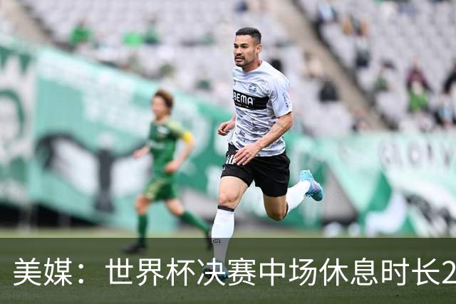 美媒：世界杯决赛中场休息时长20分钟 夏奇拉等人将献艺