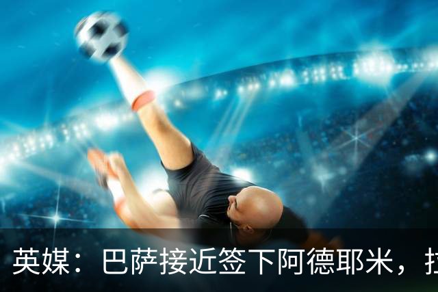 英媒：巴萨接近签下阿德耶米，拉什福德永久转会巴萨希望渺茫