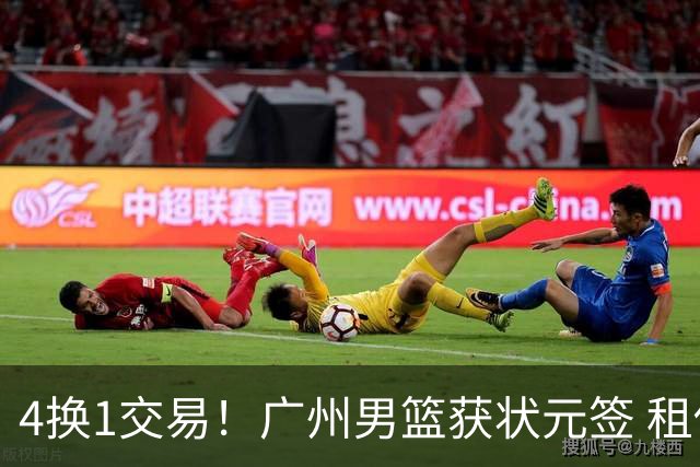 4换1交易！广州男篮获状元签 租借刘文科+首轮签+次轮签+现金去四川