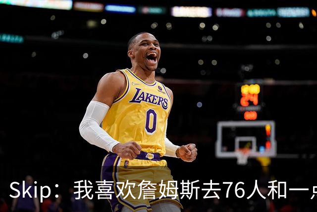 Skip：我喜欢詹姆斯去76人&一点也不怪他 X因素是恩比德能否健康